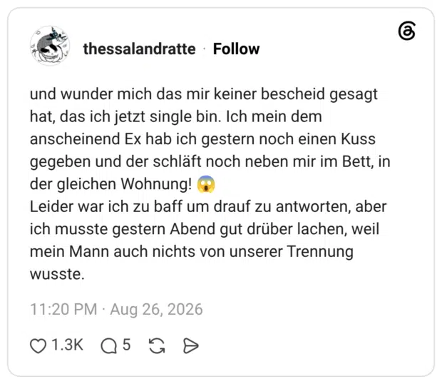 und wunder mich das mir keiner bescheid gesagt hat, das ich jetzt single bin. Ich mein dem anscheinend Ex hab ich gestern noch einen Kuss gegeben und der schläft noch neben mir im Bett, in der gleichen Wohnung! 😱 Leider war ich zu baff um drauf zu antworten, aber ich musste gestern Abend gut drüber lachen, weil mein Mann auch nichts von unserer Trennung wusste.