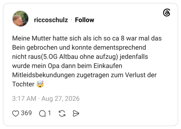 Meine Mutter hatte sich als ich so ca 8 war mal das Bein gebrochen und konnte dementsprechend nicht raus(5.OG Altbau ohne aufzug) jedenfalls wurde mein Opa dann beim Einkaufen Mitleidsbekundungen zugetragen zum Verlust der Tochter 🤯