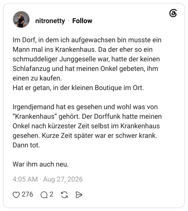 Im Dorf, in dem ich aufgewachsen bin musste ein Mann mal ins Krankenhaus. Da der eher so ein schmuddeliger Junggeselle war, hatte der keinen Schlafanzug und hat meinen Onkel gebeten, ihm einen zu kaufen. Hat er getan, in der kleinen Boutique im Ort. Irgendjemand hat es gesehen und wohl was von “Krankenhaus” gehört. Der Dorffunk hatte meinen Onkel nach kürzester Zeit selbst im Krankenhaus gesehen. Kurze Zeit später war er schwer krank. Dann tot. War ihm auch neu.