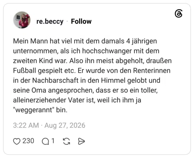 Mein Mann hat viel mit dem damals 4 jährigen unternommen, als ich hochschwanger mit dem zweiten Kind war. Also ihn meist abgeholt, draußen Fußball gespielt etc. Er wurde von den Renterinnen in der Nachbarschaft in den Himmel gelobt und seine Oma angesprochen, dass er so ein toller, alleinerziehender Vater ist, weil ich ihm ja "weggerannt" bin.
