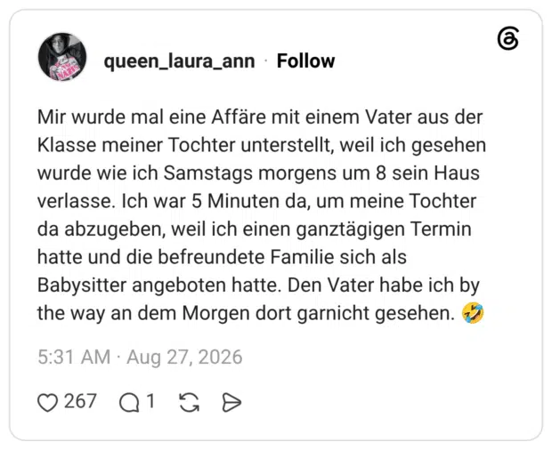 Mir wurde mal eine Affäre mit einem Vater aus der Klasse meiner Tochter unterstellt, weil ich gesehen wurde wie ich Samstags morgens um 8 sein Haus verlasse. Ich war 5 Minuten da, um meine Tochter da abzugeben, weil ich einen ganztägigen Termin hatte und die befreundete Familie sich als Babysitter angeboten hatte. Den Vater habe ich by the way an dem Morgen dort garnicht gesehen. 🤣