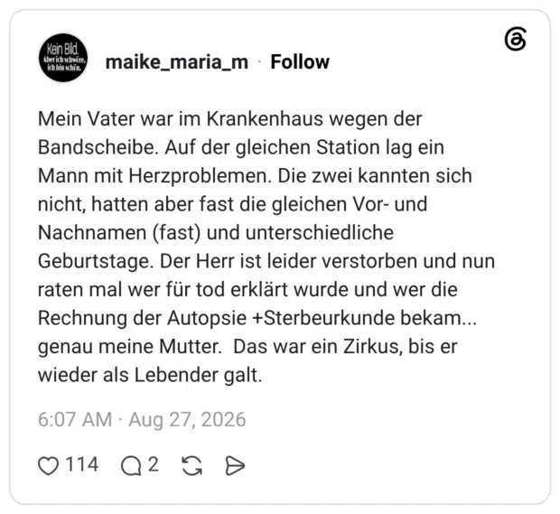 Mein Vater war im Krankenhaus wegen der Bandscheibe. Auf der gleichen Station lag ein Mann mit Herzproblemen. Die zwei kannten sich nicht, hatten aber fast die gleichen Vor- und Nachnamen (fast) und unterschiedliche Geburtstage. Der Herr ist leider verstorben und nun raten mal wer für tod erklärt wurde und wer die Rechnung der Autopsie +Sterbeurkunde bekam... genau meine Mutter. Das war ein Zirkus, bis er wieder als Lebender galt.