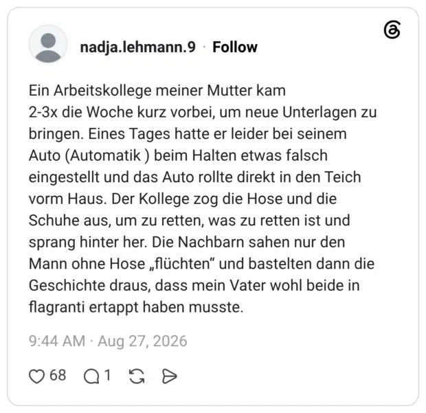 Ein Arbeitskollege meiner Mutter kam 2-3x die Woche kurz vorbei, um neue Unterlagen zu bringen. Eines Tages hatte er leider bei seinem Auto (Automatik ) beim Halten etwas falsch eingestellt und das Auto rollte direkt in den Teich vorm Haus. Der Kollege zog die Hose und die Schuhe aus, um zu retten, was zu retten ist und sprang hinter her. Die Nachbarn sahen nur den Mann ohne Hose „flüchten“ und bastelten dann die Geschichte draus, dass mein Vater wohl beide in flagranti ertappt haben musste.