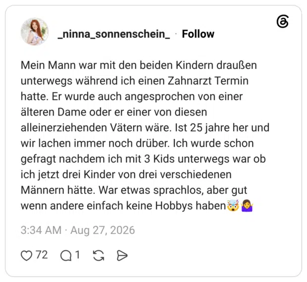 Mein Mann war mit den beiden Kindern draußen unterwegs während ich einen Zahnarzt Termin hatte. Er wurde auch angesprochen von einer älteren Dame oder er einer von diesen alleinerziehenden Vätern wäre. Ist 25 jahre her und wir lachen immer noch drüber. Ich wurde schon gefragt nachdem ich mit 3 Kids unterwegs war ob ich jetzt drei Kinder von drei verschiedenen Männern hätte. War etwas sprachlos, aber gut wenn andere einfach keine Hobbys haben🤯🤷♀️
