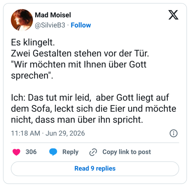 Es klingelt. Zwei Gestalten stehen vor der Tür. "Wir möchten mit Ihnen über Gott sprechen". Ich: Das tut mir leid, aber Gott liegt auf dem Sofa, leckt sich die Eier und möchte nicht, dass man über ihn spricht.