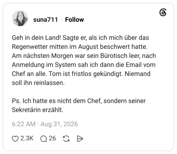Geh in dein Land! Sagte er, als ich mich über das Regenwetter mitten im August beschwert hatte. Am nächsten Morgen war sein Bürotisch leer, nach Anmeldung im System sah ich dann die Email vom Chef an alle. Tom ist fristlos gekündigt. Niemand soll ihn reinlassen. Ps. Ich hatte es nicht dem Chef, sondern seiner Sekretärin erzählt.