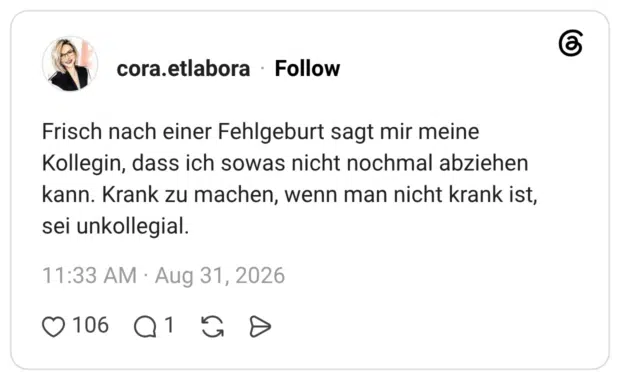 cora.etlabora 6 Tage Frisch nach einer Fehlgeburt sagt mir meine Kollegin, dass ich sowas nicht nochmal abziehen kann. Krank zu machen, wenn man nicht krank ist, sei unkollegial.