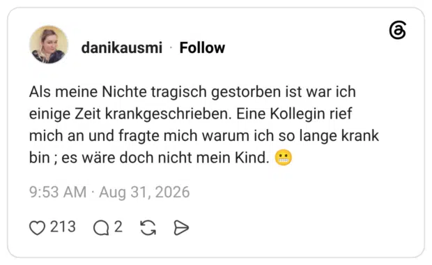 Als meine Nichte tragisch gestorben ist war ich einige Zeit krankgeschrieben. Eine Kollegin rief mich an und fragte mich warum ich so lange krank bin ; es wäre doch nicht mein Kind. 😬