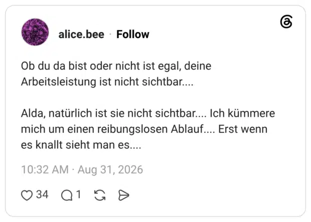Ob du da bist oder nicht ist egal, deine Arbeitsleistung ist nicht sichtbar.... Alda, natürlich ist sie nicht sichtbar.... Ich kümmere mich um einen reibungslosen Ablauf.... Erst wenn es knallt sieht man es....
