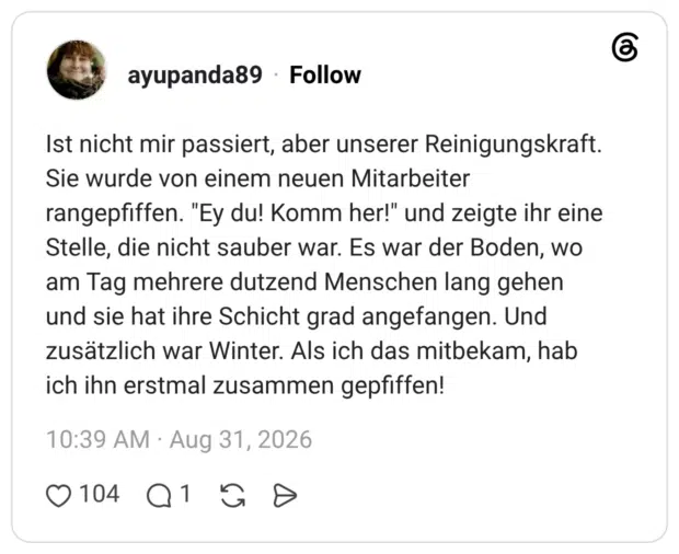 ayupanda89 6 Tage Ist nicht mir passiert, aber unserer Reinigungskraft. Sie wurde von einem neuen Mitarbeiter rangepfiffen. "Ey du! Komm her!" und zeigte ihr eine Stelle, die nicht sauber war. Es war der Boden, wo am Tag mehrere dutzend Menschen lang gehen und sie hat ihre Schicht grad angefangen. Und zusätzlich war Winter. Als ich das mitbekam, hab ich ihn erstmal zusammen gepfiffen!