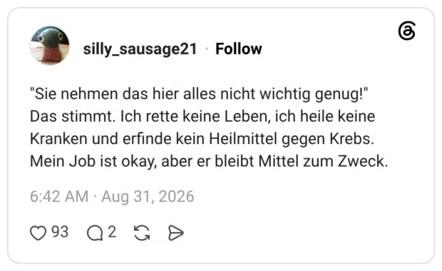 "Sie nehmen das hier alles nicht wichtig genug!" Das stimmt. Ich rette keine Leben, ich heile keine Kranken und erfinde kein Heilmittel gegen Krebs. Mein Job ist okay, aber er bleibt Mittel zum Zweck.
