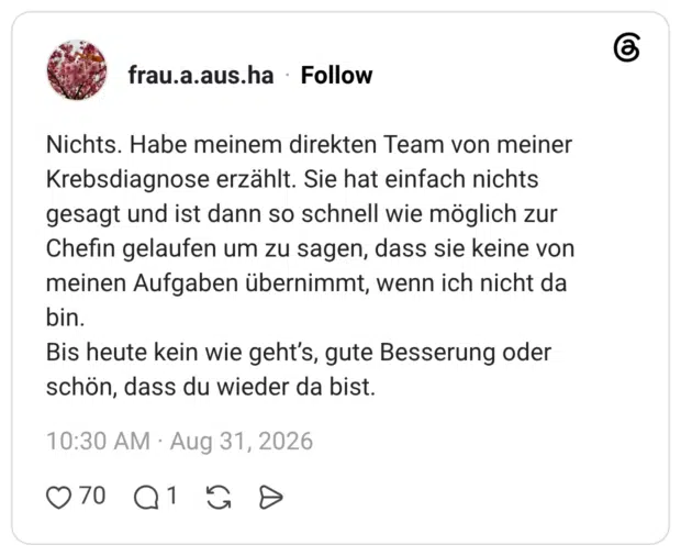 Nichts. Habe meinem direkten Team von meiner Krebsdiagnose erzählt. Sie hat einfach nichts gesagt und ist dann so schnell wie möglich zur Chefin gelaufen um zu sagen, dass sie keine von meinen Aufgaben übernimmt, wenn ich nicht da bin. Bis heute kein wie geht’s, gute Besserung oder schön, dass du wieder da bist.