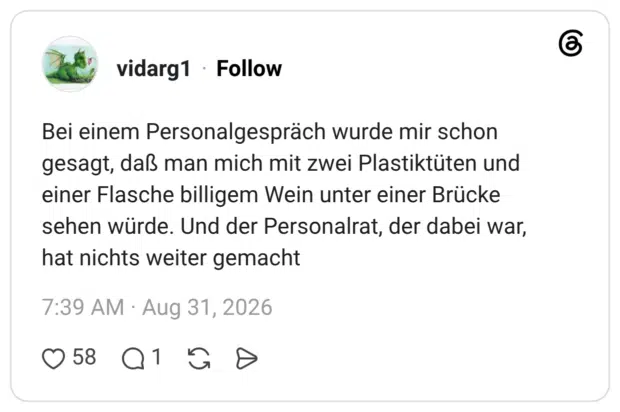 Bei einem Personalgespräch wurde mir schon gesagt, daß man mich mit zwei Plastiktüten und einer Flasche billigem Wein unter einer Brücke sehen würde. Und der Personalrat, der dabei war, hat nichts weiter gemacht