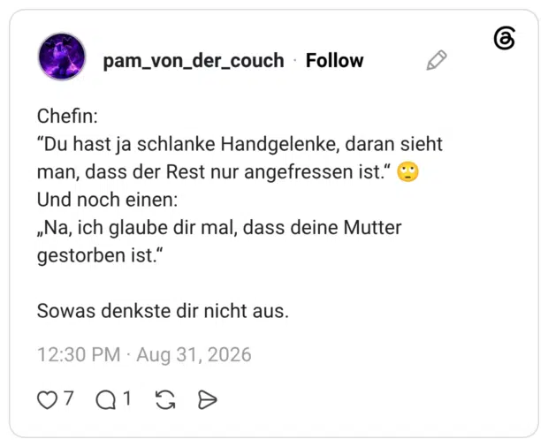 Chefin: “Du hast ja schlanke Handgelenke, daran sieht man, dass der Rest nur angefressen ist.“ 🙄 Und noch einen: „Na, ich glaube dir mal, dass deine Mutter gestorben ist.“ Sowas denkste dir nicht aus.