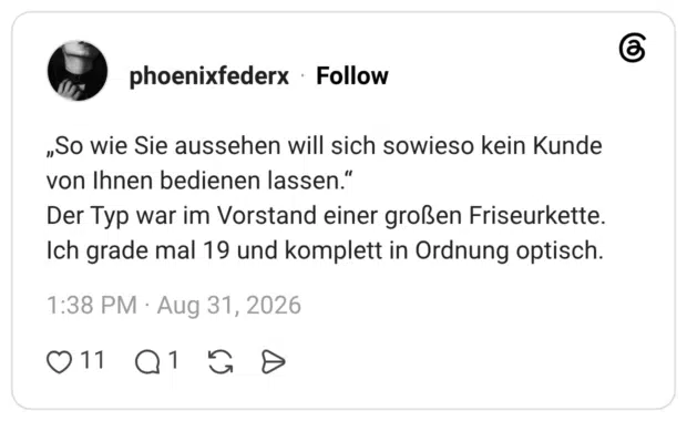 „So wie Sie aussehen will sich sowieso kein Kunde von Ihnen bedienen lassen.“ Der Typ war im Vorstand einer großen Friseurkette. Ich grade mal 19 und komplett in Ordnung optisch.