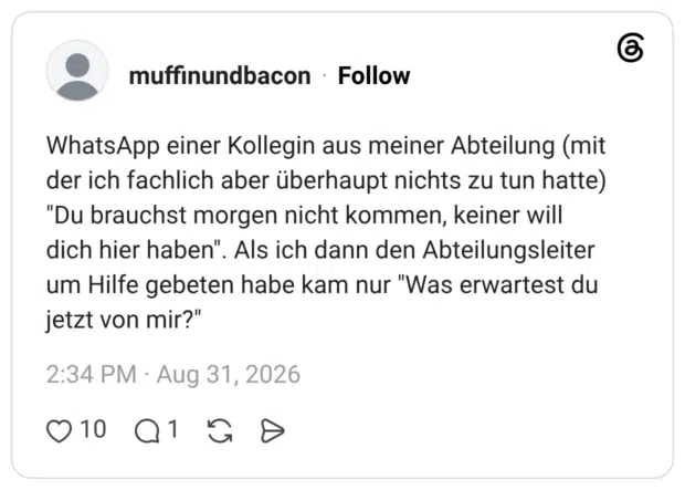 WhatsApp einer Kollegin aus meiner Abteilung (mit der ich fachlich aber überhaupt nichts zu tun hatte) "Du brauchst morgen nicht kommen, keiner will dich hier haben". Als ich dann den Abteilungsleiter um Hilfe gebeten habe kam nur "Was erwartest du jetzt von mir?"