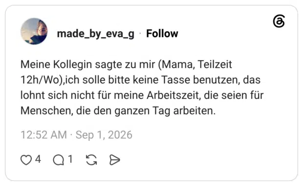 Meine Kollegin sagte zu mir (Mama, Teilzeit 12h/Wo),ich solle bitte keine Tasse benutzen, das lohnt sich nicht für meine Arbeitszeit, die seien für Menschen, die den ganzen Tag arbeiten.