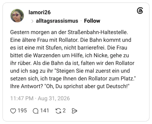 Gestern morgen an der Straßenbahn-Haltestelle. Eine ältere Frau mit Rollator. Die Bahn kommt und es ist eine mit Stufen, nicht barrierefrei. Die Frau bittet die Warzenden um Hilfe, ich Nicke, gehe zu ihr rüber. Als die Bahn da ist, falten wir den Rollator und ich sag zu ihr "Steigen Sie mal zuerst ein und setzen sich, ich trage Ihnen den Rollator zum Platz." Ihre Antwort? "Oh, Du sprichst aber gut Deutsch!" 1 / 3