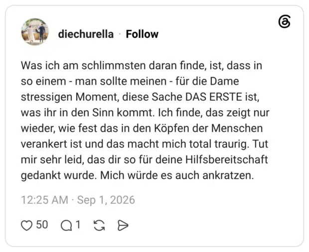 Was ich am schlimmsten daran finde, ist, dass in so einem - man sollte meinen - für die Dame stressigen Moment, diese Sache DAS ERSTE ist, was ihr in den Sinn kommt. Ich finde, das zeigt nur wieder, wie fest das in den Köpfen der Menschen verankert ist und das macht mich total traurig. Tut mir sehr leid, das dir so für deine Hilfsbereitschaft gedankt wurde. Mich würde es auch ankratzen.
