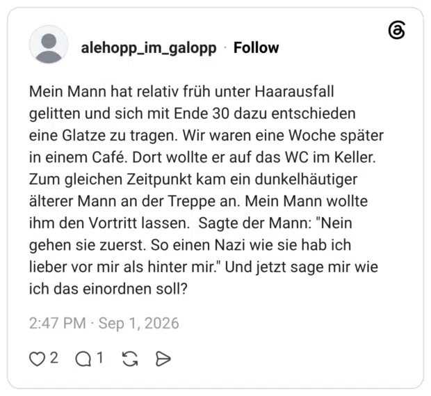 Mein Mann hat relativ früh unter Haarausfall gelitten und sich mit Ende 30 dazu entschieden eine Glatze zu tragen. Wir waren eine Woche später in einem Café. Dort wollte er auf das WC im Keller. Zum gleichen Zeitpunkt kam ein dunkelhäutiger älterer Mann an der Treppe an. Mein Mann wollte ihm den Vortritt lassen. Sagte der Mann: "Nein gehen sie zuerst. So einen Nazi wie sie hab ich lieber vor mir als hinter mir." Und jetzt sage mir wie ich das einordnen soll?