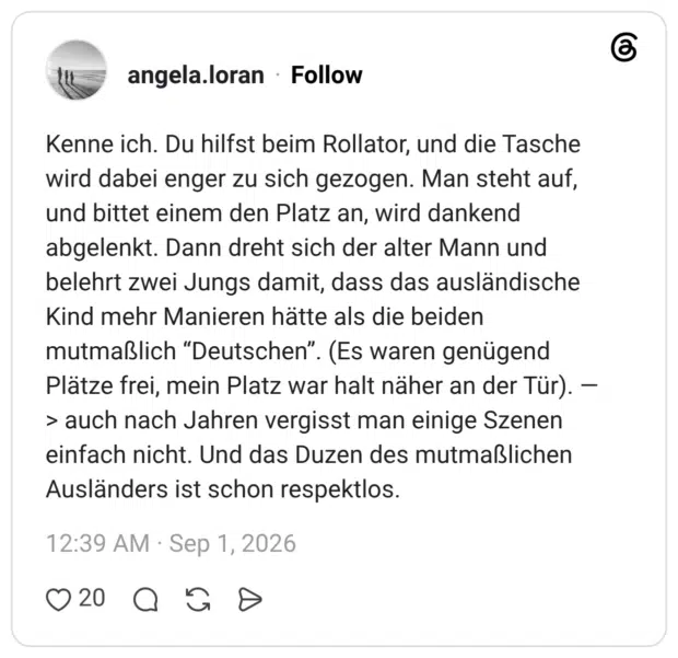 Kenne ich. Du hilfst beim Rollator, und die Tasche wird dabei enger zu sich gezogen. Man steht auf, und bittet einem den Platz an, wird dankend abgelenkt. Dann dreht sich der alter Mann und belehrt zwei Jungs damit, dass das ausländische Kind mehr Manieren hätte als die beiden mutmaßlich “Deutschen”. (Es waren genügend Plätze frei, mein Platz war halt näher an der Tür). —> auch nach Jahren vergisst man einige Szenen einfach nicht. Und das Duzen des mutmaßlichen Ausländers ist schon respektlos.