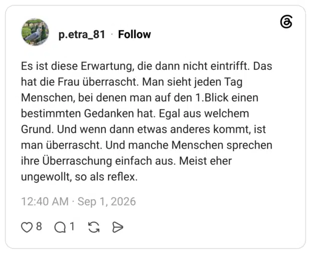Es ist diese Erwartung, die dann nicht eintrifft. Das hat die Frau überrascht. Man sieht jeden Tag Menschen, bei denen man auf den 1.Blick einen bestimmten Gedanken hat. Egal aus welchem Grund. Und wenn dann etwas anderes kommt, ist man überrascht. Und manche Menschen sprechen ihre Überraschung einfach aus. Meist eher ungewollt, so als reflex.