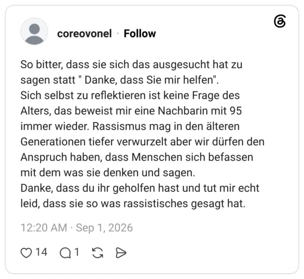 So bitter, dass sie sich das ausgesucht hat zu sagen statt " Danke, dass Sie mir helfen". Sich selbst zu reflektieren ist keine Frage des Alters, das beweist mir eine Nachbarin mit 95 immer wieder. Rassismus mag in den älteren Generationen tiefer verwurzelt aber wir dürfen den Anspruch haben, dass Menschen sich befassen mit dem was sie denken und sagen. Danke, dass du ihr geholfen hast und tut mir echt leid, dass sie so was rassistisches gesagt hat.