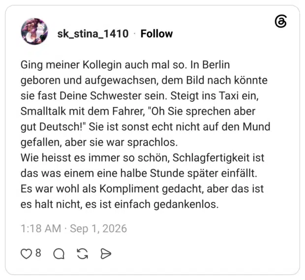 Ging meiner Kollegin auch mal so. In Berlin geboren und aufgewachsen, dem Bild nach könnte sie fast Deine Schwester sein. Steigt ins Taxi ein, Smalltalk mit dem Fahrer, "Oh Sie sprechen aber gut Deutsch!" Sie ist sonst echt nicht auf den Mund gefallen, aber sie war sprachlos. Wie heisst es immer so schön, Schlagfertigkeit ist das was einem eine halbe Stunde später einfällt. Es war wohl als Kompliment gedacht, aber das ist es halt nicht, es ist einfach gedankenlos.