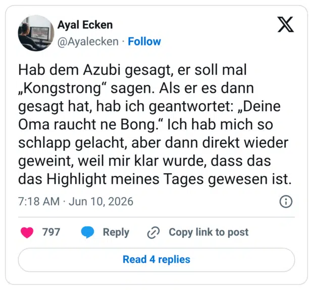 Hab dem Azubi gesagt, er soll mal „Kongstrong“ sagen. Als er es dann gesagt hat, hab ich geantwortet: „Deine Oma raucht ne Bong.“ Ich hab mich so schlapp gelacht, aber dann direkt wieder geweint, weil mir klar wurde, dass das das Highlight meines Tages gewesen ist.