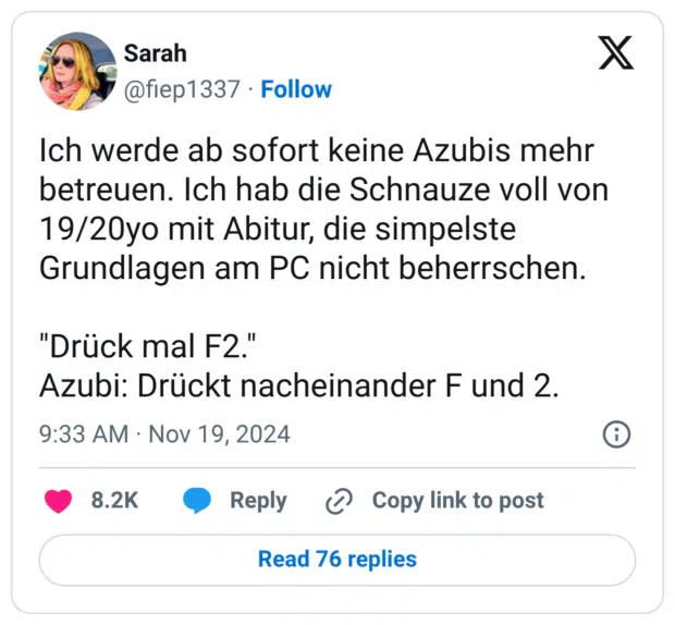 Ich werde ab sofort keine Azubis mehr betreuen. Ich hab die Schnauze voll von 19/20yo mit Abitur, die simpelste Grundlagen am PC nicht beherrschen. "Drück mal F2." Azubi: Drückt nacheinander F und 2.