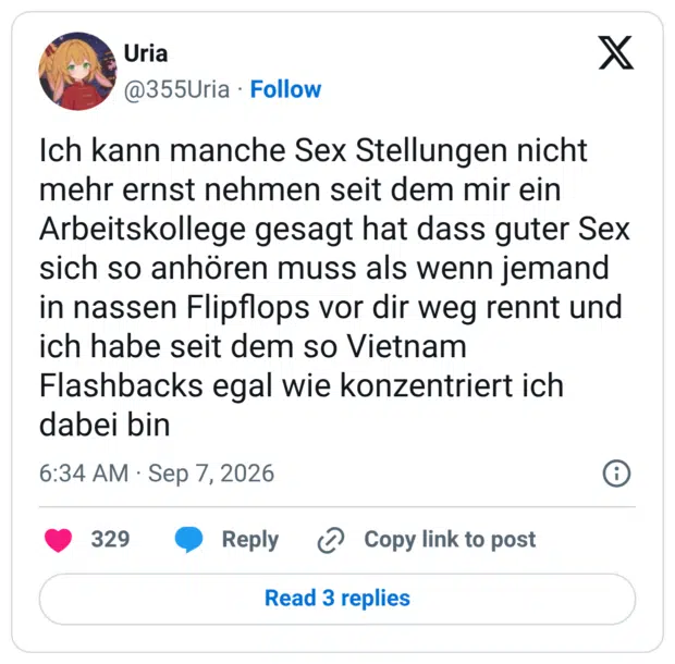 Ich kann manche Sex Stellungen nicht mehr ernst nehmen seit dem mir ein Arbeitskollege gesagt hat dass guter Sex sich so anhören muss als wenn jemand in nassen Flipflops vor dir weg rennt und ich habe seit dem so Vietnam Flashbacks egal wie konzentriert ich dabei bin
