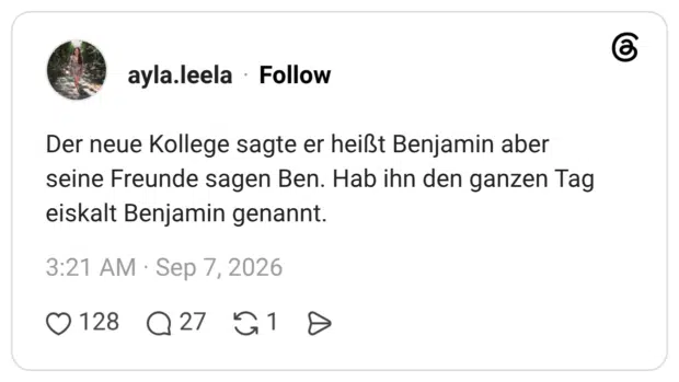 Der neue Kollege sagte er heißt Benjamin aber seine Freunde sagen Ben. Hab ihn den ganzen Tag eiskalt Benjamin genannt.