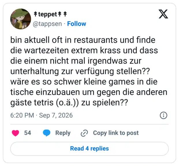 bin aktuell oft in restaurants und finde die wartezeiten extrem krass und dass die einem nicht mal irgendwas zur unterhaltung zur verfügung stellen?? wäre es so schwer kleine games in die tische einzubauen um gegen die anderen gäste tetris (o.ä.)) zu spielen??