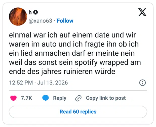 einmal war ich auf einem date und wir waren im auto und ich fragte ihn ob ich ein lied anmachen darf er meinte nein weil das sonst sein spotify wrapped am ende des jahres ruinieren würde