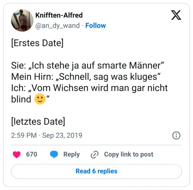 [Erstes Date] Sie: „Ich stehe ja auf smarte Männer“ Mein Hirn: „Schnell, sag was kluges“ Ich: „Vom Wichsen wird man gar nicht blind 🙂“ [letztes Date]