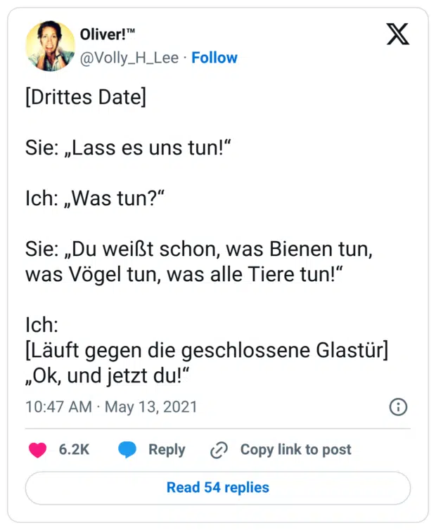 [Drittes Date] Sie: „Lass es uns tun!“ Ich: „Was tun?“ Sie: „Du weißt schon, was Bienen tun, was Vögel tun, was alle Tiere tun!“ Ich: [Läuft gegen die geschlossene Glastür] „Ok, und jetzt du!“