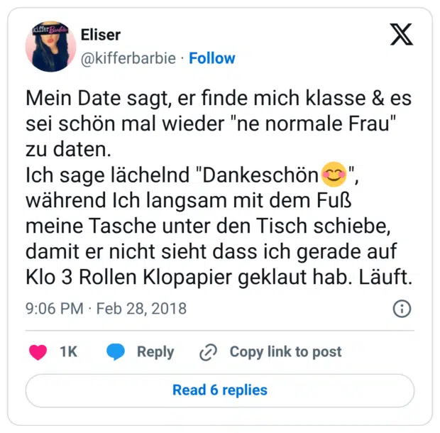 Mein Date sagt, er finde mich klasse & es sei schön mal wieder "ne normale Frau" zu daten. Ich sage lächelnd "Dankeschön😊", während Ich langsam mit dem Fuß meine Tasche unter den Tisch schiebe, damit er nicht sieht dass ich gerade auf Klo 3 Rollen Klopapier geklaut hab. Läuft.