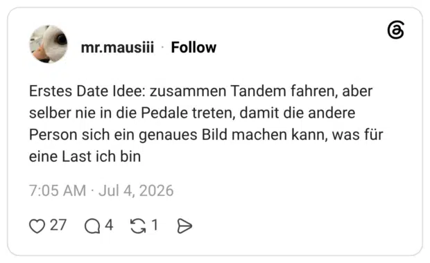 Erstes Date Idee: zusammen Tandem fahren, aber selber nie in die Pedale treten, damit die andere Person sich ein genaues Bild machen kann, was für eine Last ich bin
