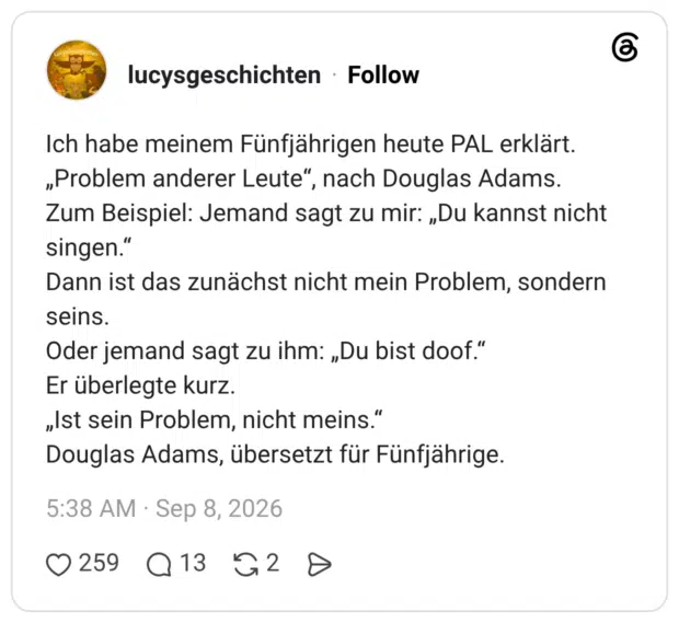 Ich habe meinem Fünfjährigen heute PAL erklärt. „Problem anderer Leute", nach Douglas Adams. Zum Beispiel: Jemand sagt zu mir: „Du kannst nicht singen." Dann ist das zunächst nicht mein Problem, sondern seins. Oder jemand sagt zu ihm: „Du bist doof." Er überlegte kurz. „Ist sein Problem, nicht meins." Douglas Adams, übersetzt für Fünfjährige.