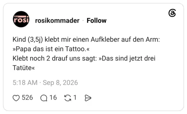 Kind (3,5j) klebt mir einen Aufkleber auf den Arm: »Papa das ist ein Tattoo.« Klebt noch 2 drauf uns sagt: »Das sind jetzt drei Tatute«