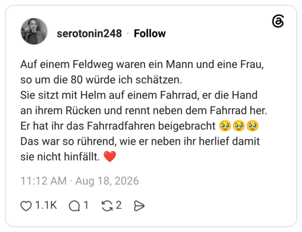 Auf einem Feldweg waren ein Mann und eine Frau, so um die 80 würde ich schätzen. Sie sitzt mit Helm auf einem Fahrrad, er die Hand an ihrem Rücken und rennt neben dem Fahrrad her. Er hat ihr das Fahrradfahren beigebracht 🥹🥹🥹 Das war so rührend, wie er neben ihr herlief damit sie nicht hinfällt. ❤️