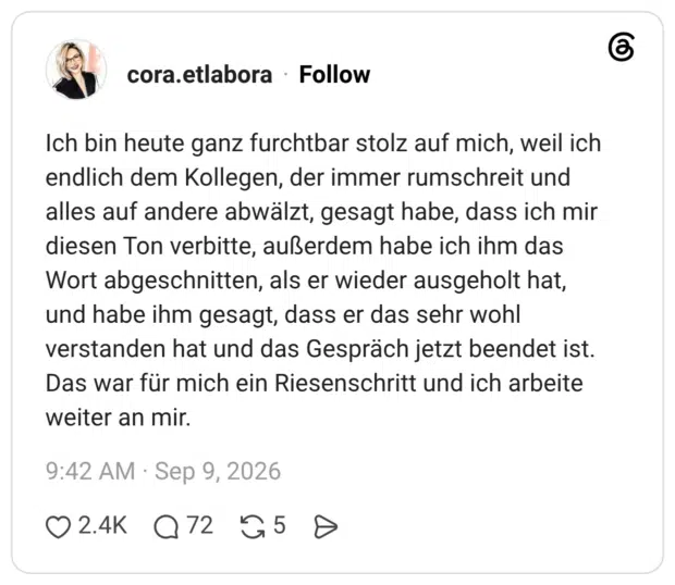 Ich bin heute ganz furchtbar stolz auf mich, weil ich endlich dem Kollegen, der immer rumschreit und alles auf andere abwälzt, gesagt habe, dass ich mir diesen Ton verbitte, außerdem habe ich ihm das Wort abgeschnitten, als er wieder ausgeholt hat, und habe ihm gesagt, dass er das sehr wohl verstanden hat und das Gespräch jetzt beendet ist. Das war für mich ein Riesenschritt und ich arbeite weiter an mir.