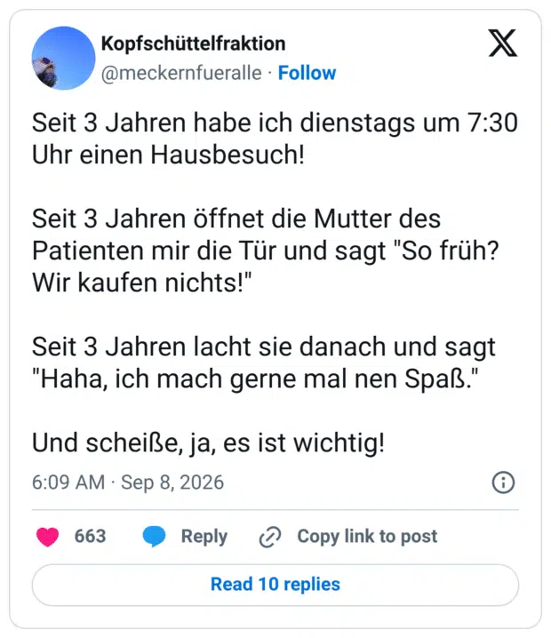 Seit 3 Jahren habe ich dienstags um 7:30 Uhr einen Hausbesuch! Seit 3 Jahren öffnet die Mutter des Patienten mir die Tür und sagt "So früh? Wir kaufen nichts!" Seit 3 Jahren lacht sie danach und sagt "Haha, ich mach gerne mal nen Spaß." Und scheiße, ja, es ist wichtig!