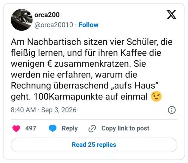 Am Nachbartisch sitzen vier Schüler, die fleißig lernen, und für ihren Kaffee die wenigen € zusammenkratzen. Sie werden nie erfahren, warum die Rechnung überraschend „aufs Haus“ geht. 100Karmapunkte auf einmal 😉