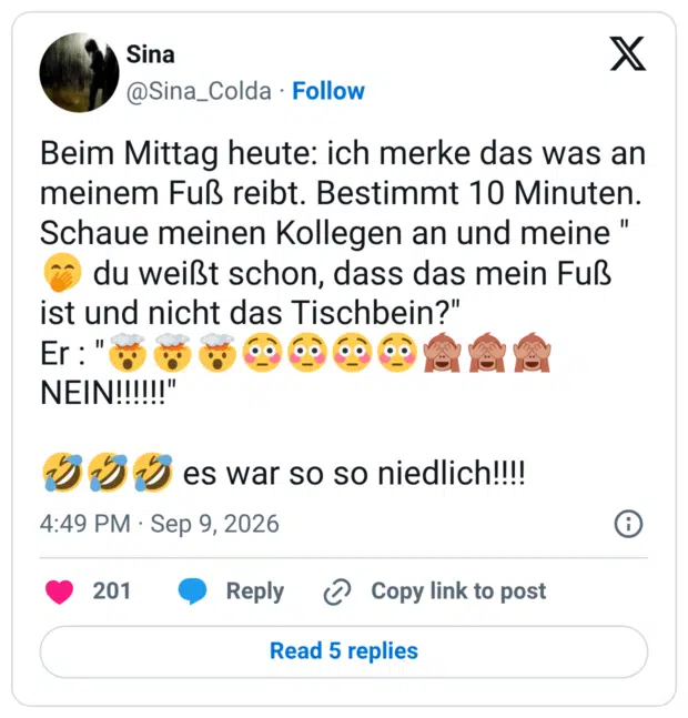 Beim Mittag heute: ich merke das was an meinem Fuß reibt. Bestimmt 10 Minuten. Schaue meinen Kollegen an und meine "🤭 du weißt schon, dass das mein Fuß ist und nicht das Tischbein?" Er : "🤯🤯🤯😳😳😳😳🙈🙈🙈 NEIN!!!!!!" 🤣🤣🤣 es war so so niedlich!!!!