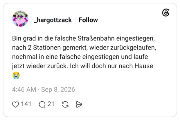 Bin grad in die falsche Straßenbahn eingestiegen, nach 2 Stationen gemerkt, wieder zurückgelaufen, nochmal in eine falsche eingestiegen und laufe jetzt wieder zurück. Ich will doch nur nach Hause 😭