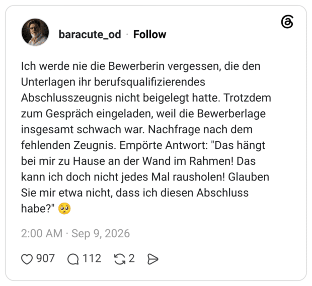 Ich werde nie die Bewerberin vergessen, die den Unterlagen ihr berufsqualifizierendes Abschlusszeugnis nicht beigelegt hatte. Trotzdem zum Gespräch eingeladen, weil die Bewerberlage insgesamt schwach war. Nachfrage nach dem fehlenden Zeugnis. Empörte Antwort: "Das hängt bei mir zu Hause an der Wand im Rahmen! Das kann ich doch nicht jedes Mal rausholen! Glauben Sie mir etwa nicht, dass ich diesen Abschluss habe?" 🥺