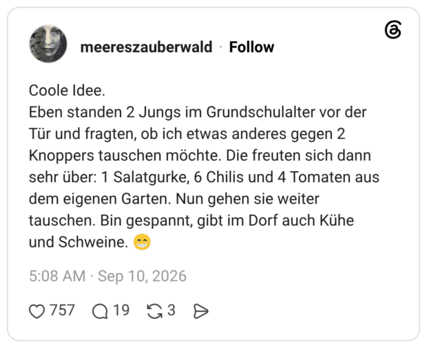 Coole Idee. Eben standen 2 Jungs im Grundschulalter vor der Tür und fragten, ob ich etwas anderes gegen 2 Knoppers tauschen möchte. Die freuten sich dann sehr über: 1 Salatgurke, 6 Chilis und 4 Tomaten aus dem eigenen Garten. Nun gehen sie weiter tauschen. Bin gespannt, gibt im Dorf auch Kühe und Schweine. 😁