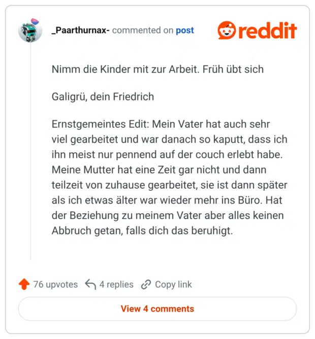 Nimm die Kinder mit zur Arbeit. Früh übt sich Galigrü, dein Friedrich Ernstgemeintes Edit: Mein Vater hat auch sehr viel gearbeitet und war danach so kaputt, dass ich ihn meist nur pennend auf der couch erlebt habe. Meine Mutter hat eine Zeit gar nicht und dann teilzeit von zuhause gearbeitet, sie ist dann später als ich etwas älter war wieder mehr ins Büro. Hat der Beziehung zu meinem Vater aber alles keinen Abbruch getan, falls dich das beruhigt.