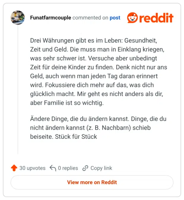 Drei Währungen gibt es im Leben: Gesundheit, Zeit und Geld. Die muss man in Einklang kriegen, was sehr schwer ist. Versuche aber unbedingt Zeit für deine Kinder zu finden. Denk nicht nur ans Geld, auch wenn man jeden Tag daran erinnert wird. Fokussiere dich mehr auf das, was dich glücklich macht. Mir geht es nicht anders als dir, aber Familie ist so wichtig. Ändere Dinge, die du ändern kannst. Dinge, die du nicht ändern kannst (z. B. Nachbarn) schieb beiseite. Stück für Stück